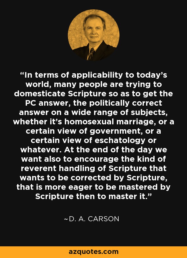 In terms of applicability to today's world, many people are trying to domesticate Scripture so as to get the PC answer, the politically correct answer on a wide range of subjects, whether it's homosexual marriage, or a certain view of government, or a certain view of eschatology or whatever. At the end of the day we want also to encourage the kind of reverent handling of Scripture that wants to be corrected by Scripture, that is more eager to be mastered by Scripture then to master it. - D. A. Carson