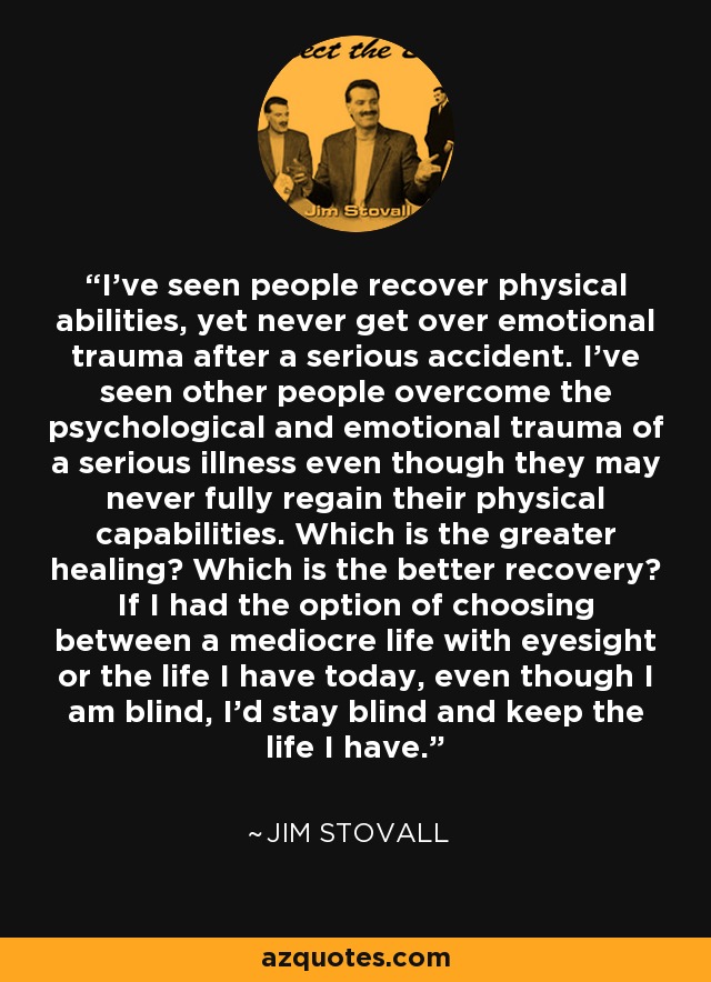 I've seen people recover physical abilities, yet never get over emotional trauma after a serious accident. I've seen other people overcome the psychological and emotional trauma of a serious illness even though they may never fully regain their physical capabilities. Which is the greater healing? Which is the better recovery? If I had the option of choosing between a mediocre life with eyesight or the life I have today, even though I am blind, I'd stay blind and keep the life I have. - Jim Stovall