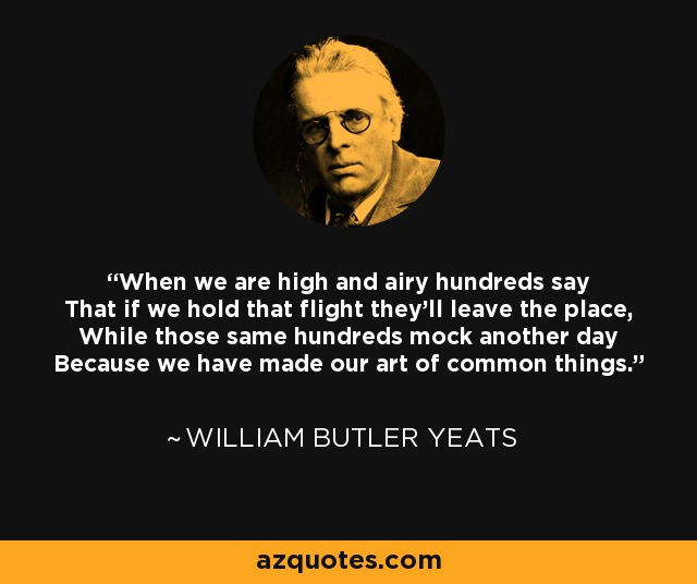 When we are high and airy hundreds say That if we hold that flight they'll leave the place, While those same hundreds mock another day Because we have made our art of common things. - William Butler Yeats
