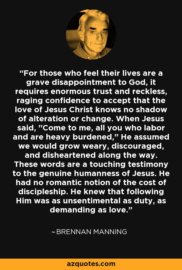 For those who feel their lives are a grave disappointment to God, it requires enormous trust and reckless, raging confidence to accept that the love of Jesus Christ knows no shadow of alteration or change. When Jesus said, 