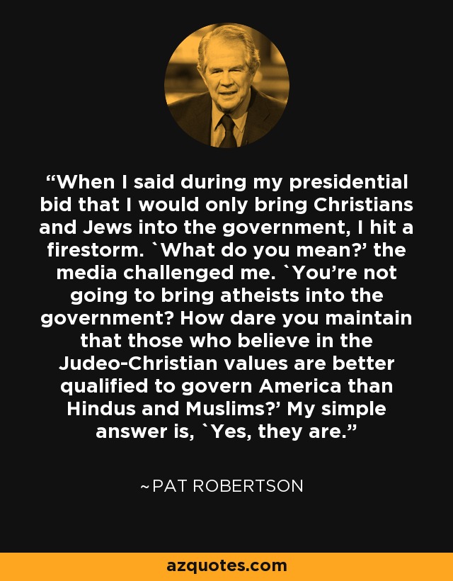 When I said during my presidential bid that I would only bring Christians and Jews into the government, I hit a firestorm. `What do you mean?' the media challenged me. `You're not going to bring atheists into the government? How dare you maintain that those who believe in the Judeo-Christian values are better qualified to govern America than Hindus and Muslims?' My simple answer is, `Yes, they are.' - Pat Robertson
