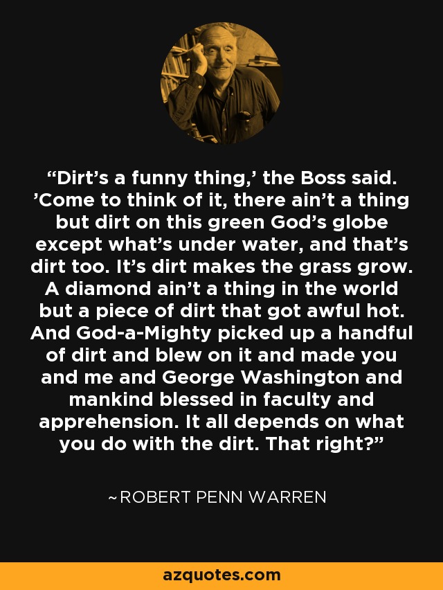 Dirt's a funny thing,' the Boss said. 'Come to think of it, there ain't a thing but dirt on this green God's globe except what's under water, and that's dirt too. It's dirt makes the grass grow. A diamond ain't a thing in the world but a piece of dirt that got awful hot. And God-a-Mighty picked up a handful of dirt and blew on it and made you and me and George Washington and mankind blessed in faculty and apprehension. It all depends on what you do with the dirt. That right? - Robert Penn Warren
