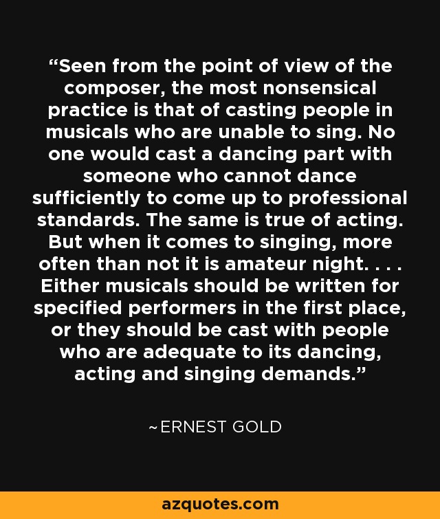 Seen from the point of view of the composer, the most nonsensical practice is that of casting people in musicals who are unable to sing. No one would cast a dancing part with someone who cannot dance sufficiently to come up to professional standards. The same is true of acting. But when it comes to singing, more often than not it is amateur night. . . . Either musicals should be written for specified performers in the first place, or they should be cast with people who are adequate to its dancing, acting and singing demands. - Ernest Gold