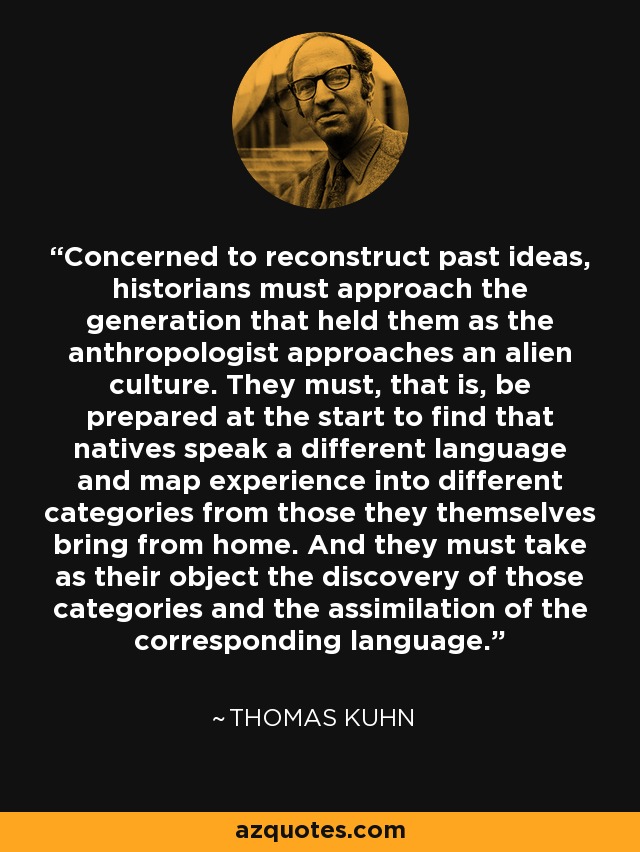 Concerned to reconstruct past ideas, historians must approach the generation that held them as the anthropologist approaches an alien culture. They must, that is, be prepared at the start to find that natives speak a different language and map experience into different categories from those they themselves bring from home. And they must take as their object the discovery of those categories and the assimilation of the corresponding language. - Thomas Kuhn