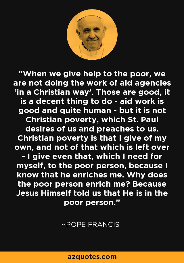 When we give help to the poor, we are not doing the work of aid agencies 'in a Christian way'. Those are good, it is a decent thing to do - aid work is good and quite human - but it is not Christian poverty, which St. Paul desires of us and preaches to us. Christian poverty is that I give of my own, and not of that which is left over - I give even that, which I need for myself, to the poor person, because I know that he enriches me. Why does the poor person enrich me? Because Jesus Himself told us that He is in the poor person. - Pope Francis