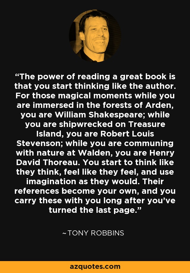 The power of reading a great book is that you start thinking like the author. For those magical moments while you are immersed in the forests of Arden, you are William Shakespeare; while you are shipwrecked on Treasure Island, you are Robert Louis Stevenson; while you are communing with nature at Walden, you are Henry David Thoreau. You start to think like they think, feel like they feel, and use imagination as they would. Their references become your own, and you carry these with you long after you've turned the last page. - Tony Robbins