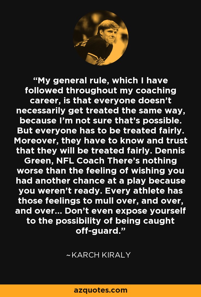 My general rule, which I have followed throughout my coaching career, is that everyone doesn't necessarily get treated the same way, because I'm not sure that's possible. But everyone has to be treated fairly. Moreover, they have to know and trust that they will be treated fairly. Dennis Green, NFL Coach There's nothing worse than the feeling of wishing you had another chance at a play because you weren't ready. Every athlete has those feelings to mull over, and over, and over... Don't even expose yourself to the possibility of being caught off-guard. - Karch Kiraly