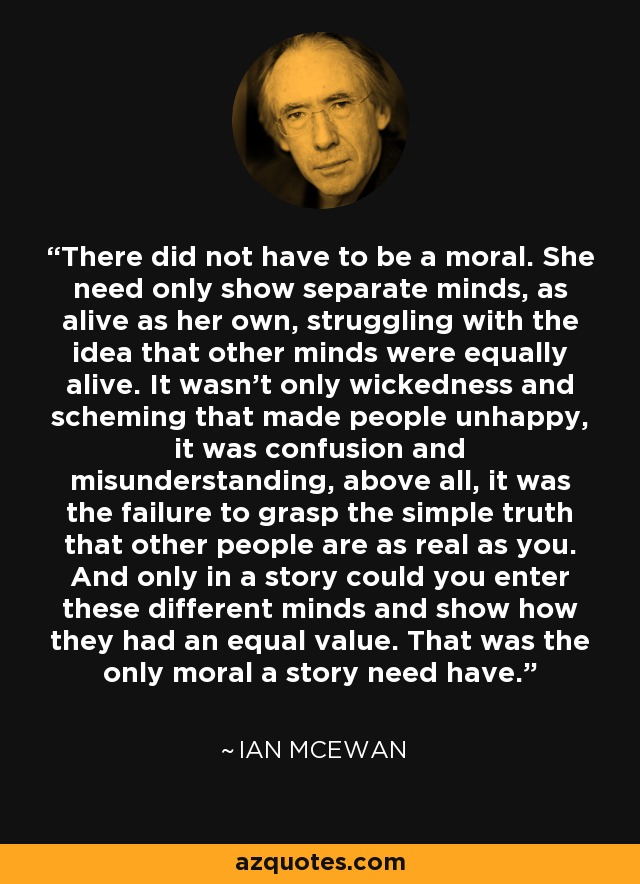 There did not have to be a moral. She need only show separate minds, as alive as her own, struggling with the idea that other minds were equally alive. It wasn't only wickedness and scheming that made people unhappy, it was confusion and misunderstanding, above all, it was the failure to grasp the simple truth that other people are as real as you. And only in a story could you enter these different minds and show how they had an equal value. That was the only moral a story need have. - Ian Mcewan