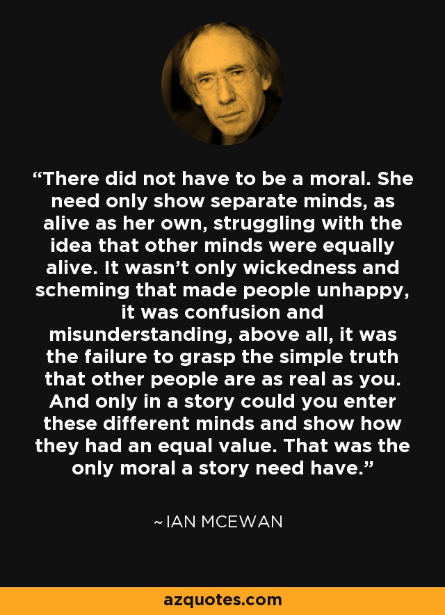 There did not have to be a moral. She need only show separate minds, as alive as her own, struggling with the idea that other minds were equally alive. It wasn't only wickedness and scheming that made people unhappy, it was confusion and misunderstanding, above all, it was the failure to grasp the simple truth that other people are as real as you. And only in a story could you enter these different minds and show how they had an equal value. That was the only moral a story need have. - Ian Mcewan