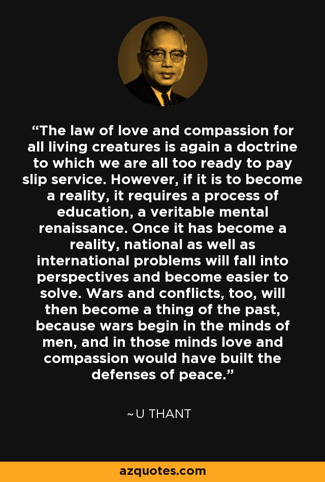 The law of love and compassion for all living creatures is again a doctrine to which we are all too ready to pay slip service. However, if it is to become a reality, it requires a process of education, a veritable mental renaissance. Once it has become a reality, national as well as international problems will fall into perspectives and become easier to solve. Wars and conflicts, too, will then become a thing of the past, because wars begin in the minds of men, and in those minds love and compassion would have built the defenses of peace. - U Thant