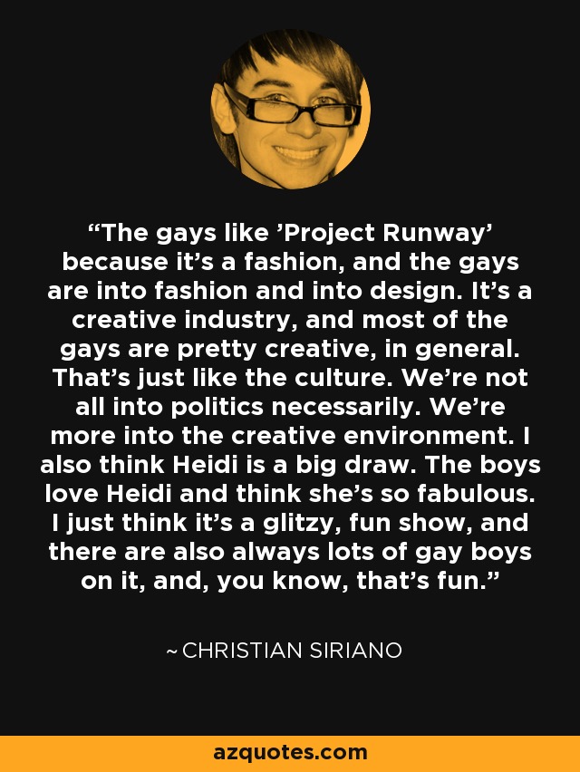 The gays like 'Project Runway' because it's a fashion, and the gays are into fashion and into design. It's a creative industry, and most of the gays are pretty creative, in general. That's just like the culture. We're not all into politics necessarily. We're more into the creative environment. I also think Heidi is a big draw. The boys love Heidi and think she's so fabulous. I just think it's a glitzy, fun show, and there are also always lots of gay boys on it, and, you know, that's fun. - Christian Siriano