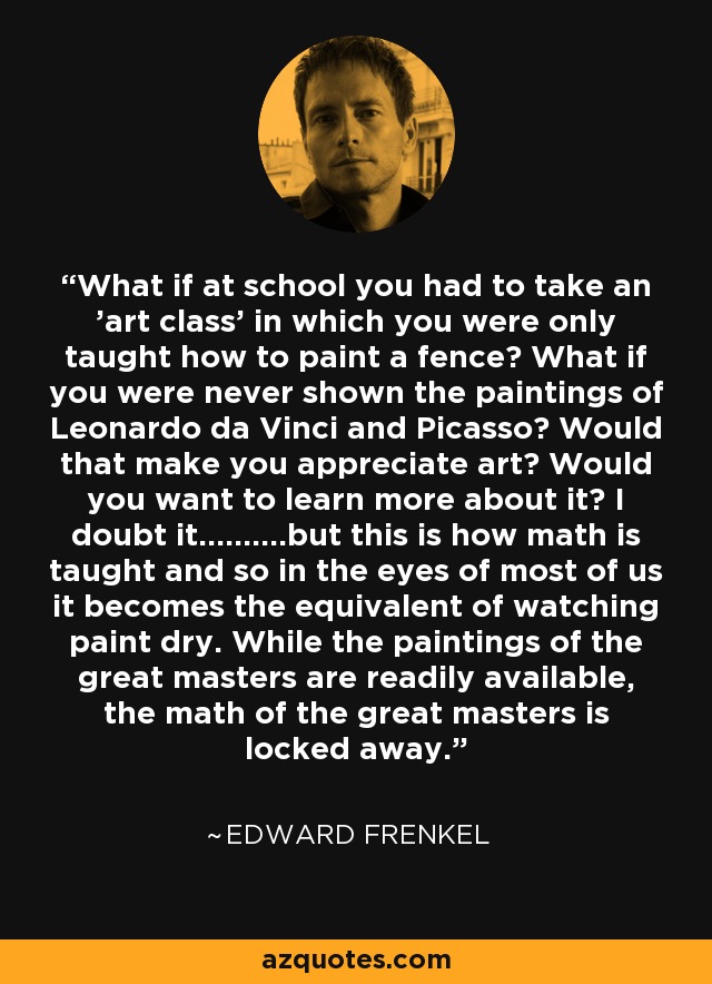 What if at school you had to take an 'art class' in which you were only taught how to paint a fence? What if you were never shown the paintings of Leonardo da Vinci and Picasso? Would that make you appreciate art? Would you want to learn more about it? I doubt it..........but this is how math is taught and so in the eyes of most of us it becomes the equivalent of watching paint dry. While the paintings of the great masters are readily available, the math of the great masters is locked away. - Edward Frenkel