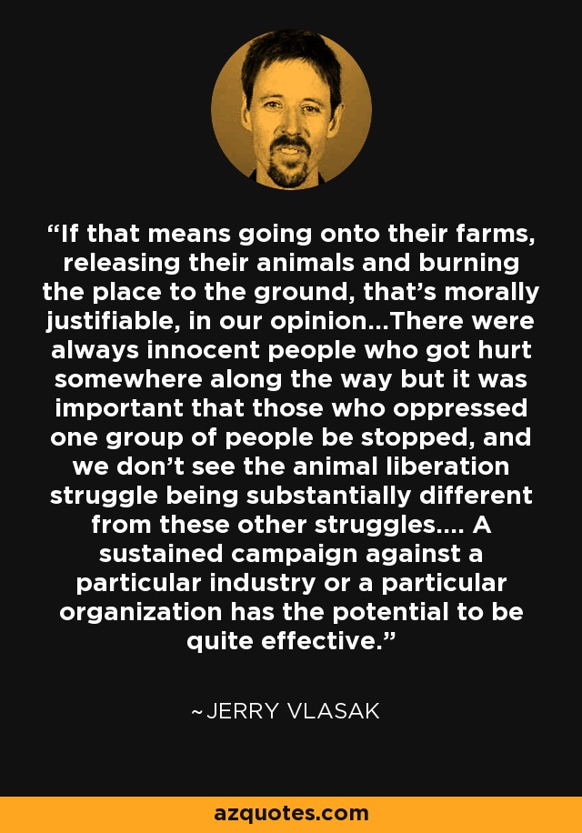 If that means going onto their farms, releasing their animals and burning the place to the ground, that's morally justifiable, in our opinion...There were always innocent people who got hurt somewhere along the way but it was important that those who oppressed one group of people be stopped, and we don't see the animal liberation struggle being substantially different from these other struggles.... A sustained campaign against a particular industry or a particular organization has the potential to be quite effective. - Jerry Vlasak