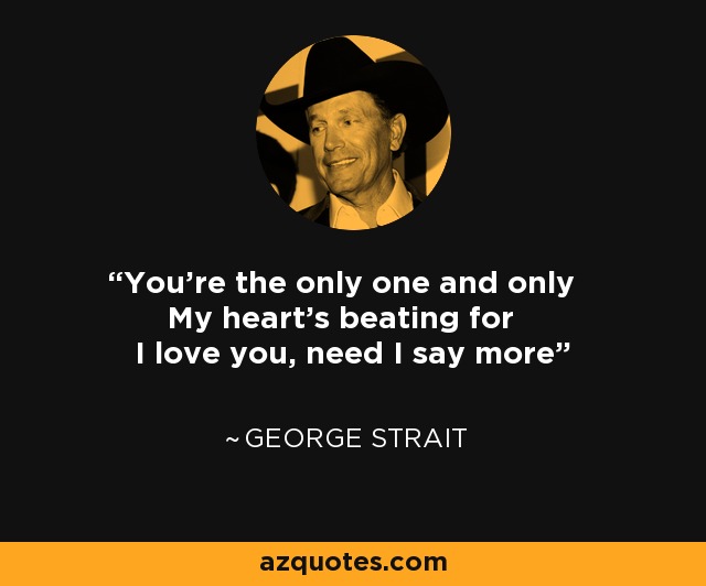 You're the only one and only My heart's beating for I love you, need I say more - George Strait