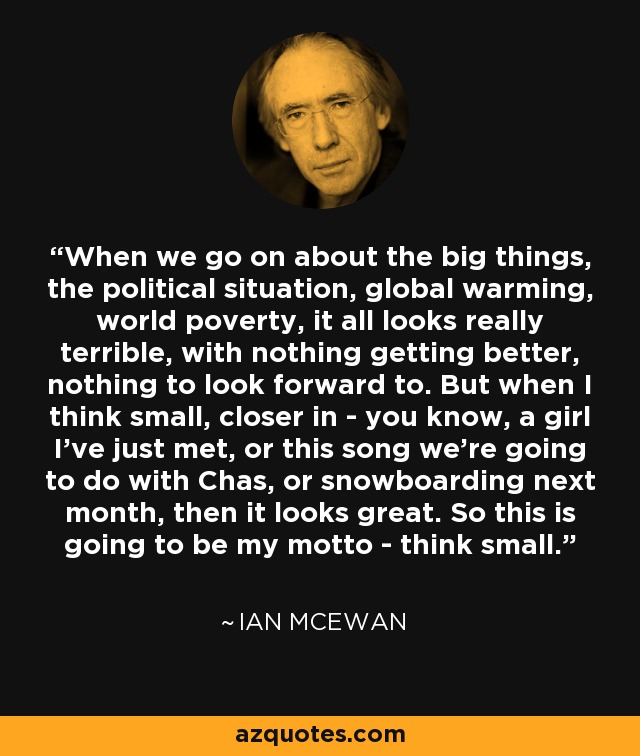 When we go on about the big things, the political situation, global warming, world poverty, it all looks really terrible, with nothing getting better, nothing to look forward to. But when I think small, closer in - you know, a girl I've just met, or this song we're going to do with Chas, or snowboarding next month, then it looks great. So this is going to be my motto - think small. - Ian Mcewan