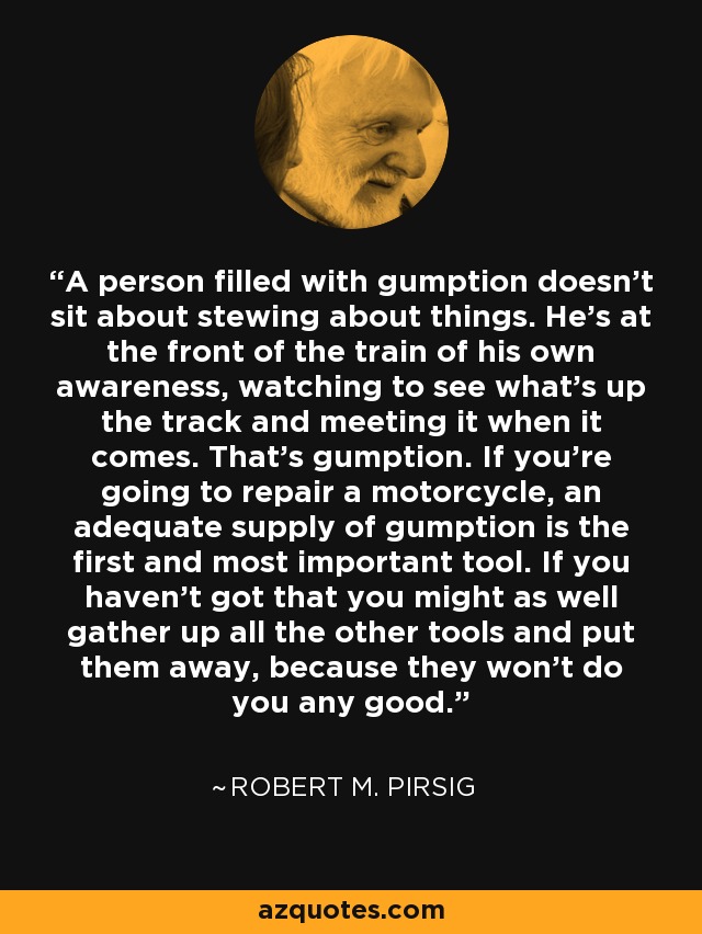 A person filled with gumption doesn’t sit about stewing about things. He’s at the front of the train of his own awareness, watching to see what’s up the track and meeting it when it comes. That’s gumption. If you’re going to repair a motorcycle, an adequate supply of gumption is the first and most important tool. If you haven’t got that you might as well gather up all the other tools and put them away, because they won’t do you any good. - Robert M. Pirsig