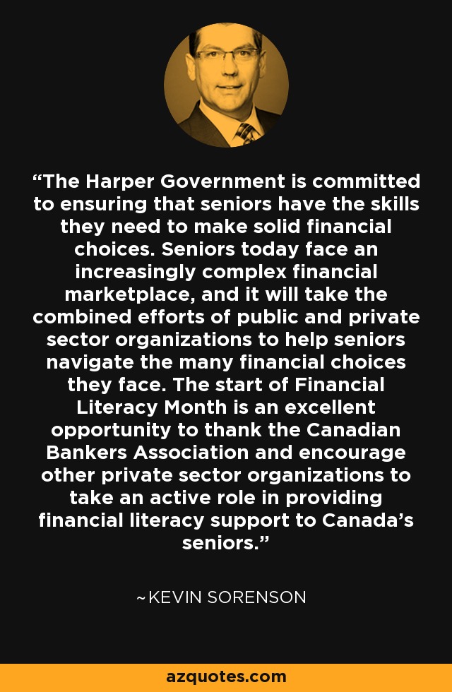 The Harper Government is committed to ensuring that seniors have the skills they need to make solid financial choices. Seniors today face an increasingly complex financial marketplace, and it will take the combined efforts of public and private sector organizations to help seniors navigate the many financial choices they face. The start of Financial Literacy Month is an excellent opportunity to thank the Canadian Bankers Association and encourage other private sector organizations to take an active role in providing financial literacy support to Canada's seniors. - Kevin Sorenson