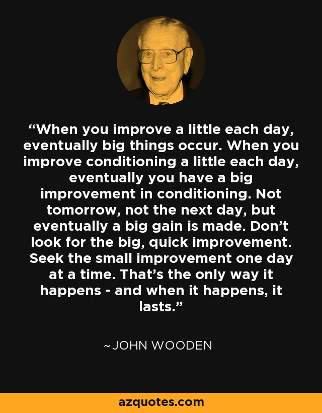 When you improve a little each day, eventually big things occur. When you improve conditioning a little each day, eventually you have a big improvement in conditioning. Not tomorrow, not the next day, but eventually a big gain is made. Don't look for the big, quick improvement. Seek the small improvement one day at a time. That's the only way it happens - and when it happens, it lasts. - John Wooden
