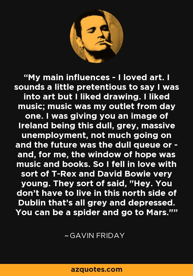 My main influences - I loved art. I sounds a little pretentious to say I was into art but I liked drawing. I liked music; music was my outlet from day one. I was giving you an image of Ireland being this dull, grey, massive unemployment, not much going on and the future was the dull queue or - and, for me, the window of hope was music and books. So I fell in love with sort of T-Rex and David Bowie very young. They sort of said, 