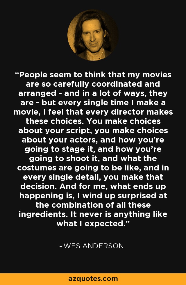 People seem to think that my movies are so carefully coordinated and arranged - and in a lot of ways, they are - but every single time I make a movie, I feel that every director makes these choices. You make choices about your script, you make choices about your actors, and how you're going to stage it, and how you're going to shoot it, and what the costumes are going to be like, and in every single detail, you make that decision. And for me, what ends up happening is, I wind up surprised at the combination of all these ingredients. It never is anything like what I expected. - Wes Anderson