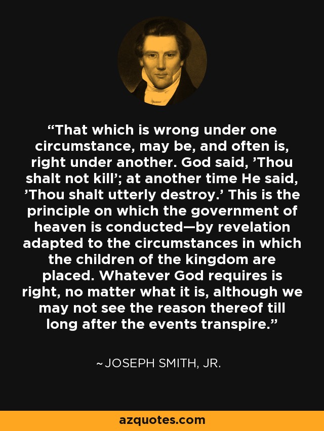 That which is wrong under one circumstance, may be, and often is, right under another. God said, 'Thou shalt not kill'; at another time He said, 'Thou shalt utterly destroy.' This is the principle on which the government of heaven is conducted—by revelation adapted to the circumstances in which the children of the kingdom are placed. Whatever God requires is right, no matter what it is, although we may not see the reason thereof till long after the events transpire. - Joseph Smith, Jr.