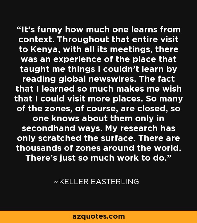 It's funny how much one learns from context. Throughout that entire visit to Kenya, with all its meetings, there was an experience of the place that taught me things I couldn't learn by reading global newswires. The fact that I learned so much makes me wish that I could visit more places. So many of the zones, of course, are closed, so one knows about them only in secondhand ways. My research has only scratched the surface. There are thousands of zones around the world. There's just so much work to do. - Keller Easterling