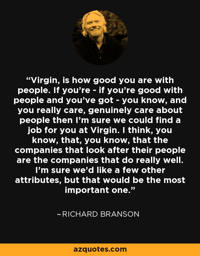 Virgin, is how good you are with people. If you're - if you're good with people and you've got - you know, and you really care, genuinely care about people then I'm sure we could find a job for you at Virgin. I think, you know, that, you know, that the companies that look after their people are the companies that do really well. I'm sure we'd like a few other attributes, but that would be the most important one. - Richard Branson