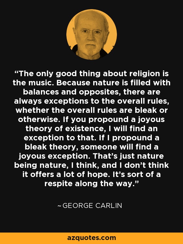 The only good thing about religion is the music. Because nature is filled with balances and opposites, there are always exceptions to the overall rules, whether the overall rules are bleak or otherwise. If you propound a joyous theory of existence, I will find an exception to that. If I propound a bleak theory, someone will find a joyous exception. That's just nature being nature, I think, and I don't think it offers a lot of hope. It's sort of a respite along the way. - George Carlin