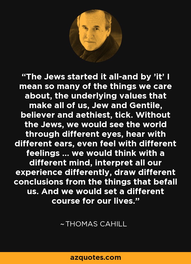 The Jews started it all-and by 'it' I mean so many of the things we care about, the underlying values that make all of us, Jew and Gentile, believer and aethiest, tick. Without the Jews, we would see the world through different eyes, hear with different ears, even feel with different feelings ... we would think with a different mind, interpret all our experience differently, draw different conclusions from the things that befall us. And we would set a different course for our lives. - Thomas Cahill