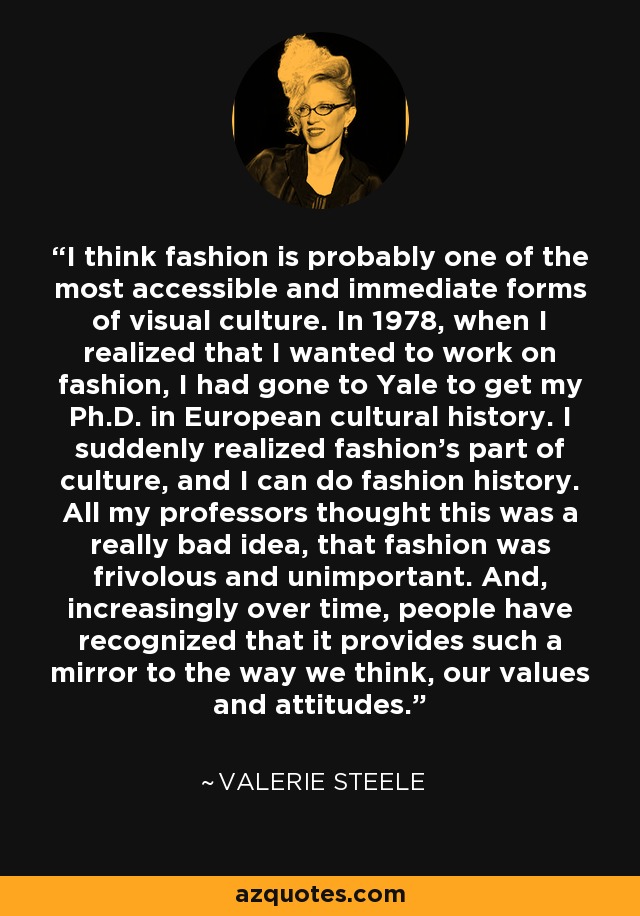 I think fashion is probably one of the most accessible and immediate forms of visual culture. In 1978, when I realized that I wanted to work on fashion, I had gone to Yale to get my Ph.D. in European cultural history. I suddenly realized fashion's part of culture, and I can do fashion history. All my professors thought this was a really bad idea, that fashion was frivolous and unimportant. And, increasingly over time, people have recognized that it provides such a mirror to the way we think, our values and attitudes. - Valerie Steele