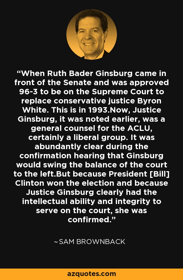When Ruth Bader Ginsburg came in front of the Senate and was approved 96-3 to be on the Supreme Court to replace conservative justice Byron White. This is in 1993.Now, Justice Ginsburg, it was noted earlier, was a general counsel for the ACLU, certainly a liberal group. It was abundantly clear during the confirmation hearing that Ginsburg would swing the balance of the court to the left.But because President [Bill] Clinton won the election and because Justice Ginsburg clearly had the intellectual ability and integrity to serve on the court, she was confirmed. - Sam Brownback