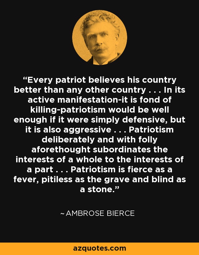 Every patriot believes his country better than any other country . . . In its active manifestation-it is fond of killing-patriotism would be well enough if it were simply defensive, but it is also aggressive . . . Patriotism deliberately and with folly aforethought subordinates the interests of a whole to the interests of a part . . . Patriotism is fierce as a fever, pitiless as the grave and blind as a stone. - Ambrose Bierce