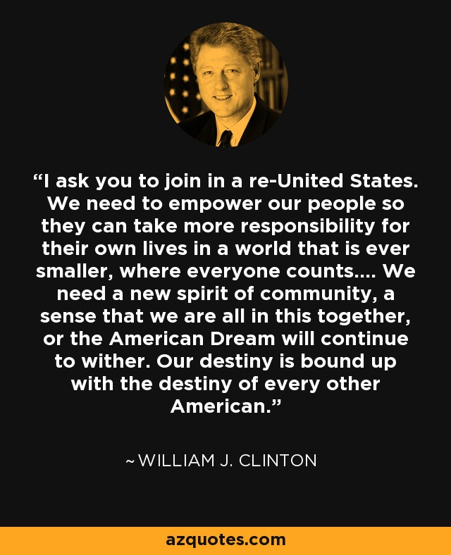 I ask you to join in a re-United States. We need to empower our people so they can take more responsibility for their own lives in a world that is ever smaller, where everyone counts.... We need a new spirit of community, a sense that we are all in this together, or the American Dream will continue to wither. Our destiny is bound up with the destiny of every other American. - William J. Clinton