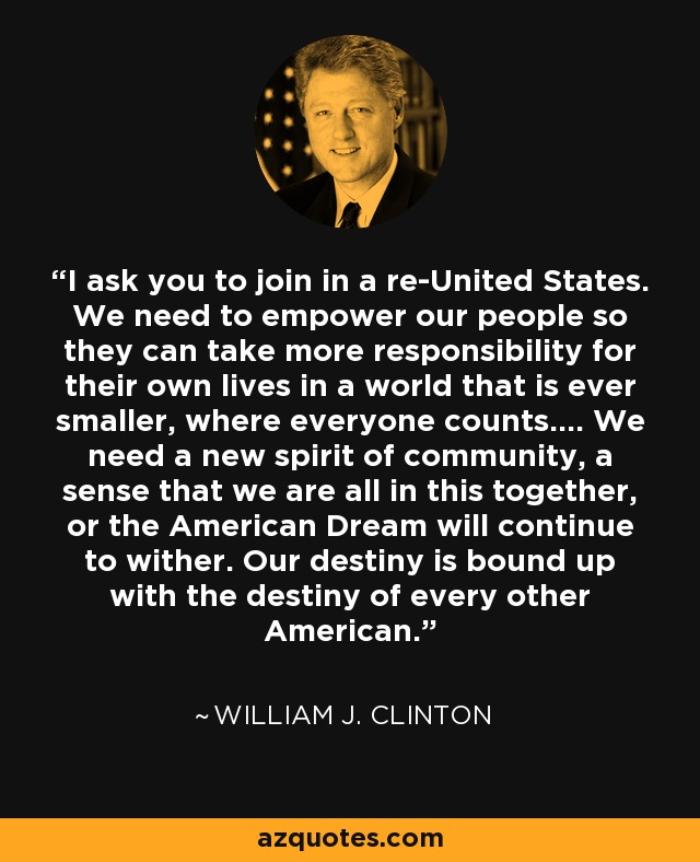 I ask you to join in a re-United States. We need to empower our people so they can take more responsibility for their own lives in a world that is ever smaller, where everyone counts.... We need a new spirit of community, a sense that we are all in this together, or the American Dream will continue to wither. Our destiny is bound up with the destiny of every other American. - William J. Clinton