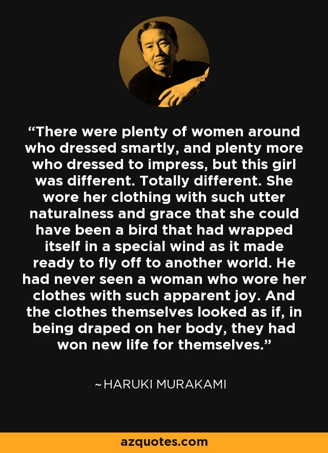 There were plenty of women around who dressed smartly, and plenty more who dressed to impress, but this girl was different. Totally different. She wore her clothing with such utter naturalness and grace that she could have been a bird that had wrapped itself in a special wind as it made ready to fly off to another world. He had never seen a woman who wore her clothes with such apparent joy. And the clothes themselves looked as if, in being draped on her body, they had won new life for themselves. - Haruki Murakami