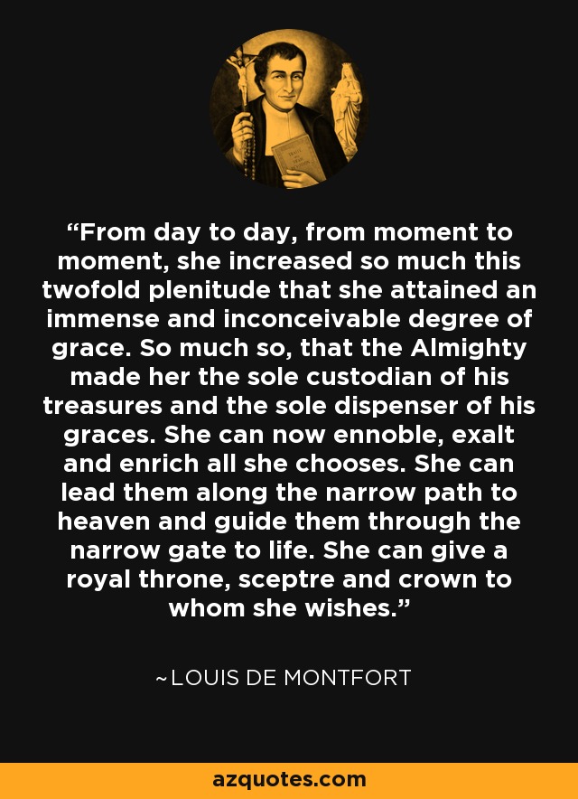 From day to day, from moment to moment, she increased so much this twofold plenitude that she attained an immense and inconceivable degree of grace. So much so, that the Almighty made her the sole custodian of his treasures and the sole dispenser of his graces. She can now ennoble, exalt and enrich all she chooses. She can lead them along the narrow path to heaven and guide them through the narrow gate to life. She can give a royal throne, sceptre and crown to whom she wishes. - Louis de Montfort