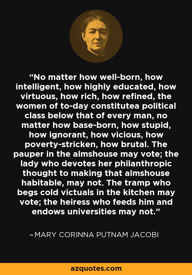 No matter how well-born, how intelligent, how highly educated, how virtuous, how rich, how refined, the women of to-day constitutea political class below that of every man, no matter how base-born, how stupid, how ignorant, how vicious, how poverty-stricken, how brutal. The pauper in the almshouse may vote; the lady who devotes her philanthropic thought to making that almshouse habitable, may not. The tramp who begs cold victuals in the kitchen may vote; the heiress who feeds him and endows universities may not. - Mary Corinna Putnam Jacobi