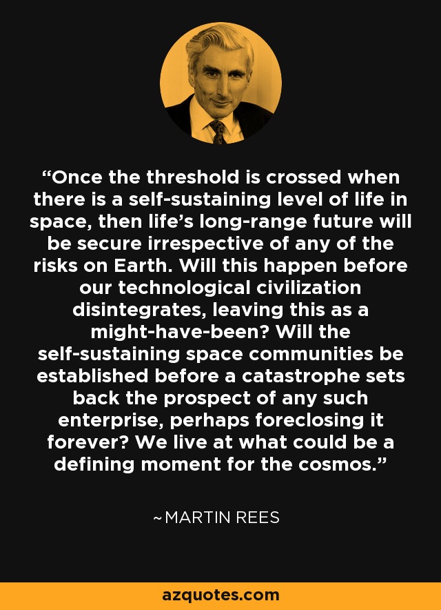 Once the threshold is crossed when there is a self-sustaining level of life in space, then life's long-range future will be secure irrespective of any of the risks on Earth. Will this happen before our technological civilization disintegrates, leaving this as a might-have-been? Will the self-sustaining space communities be established before a catastrophe sets back the prospect of any such enterprise, perhaps foreclosing it forever? We live at what could be a defining moment for the cosmos. - Martin Rees