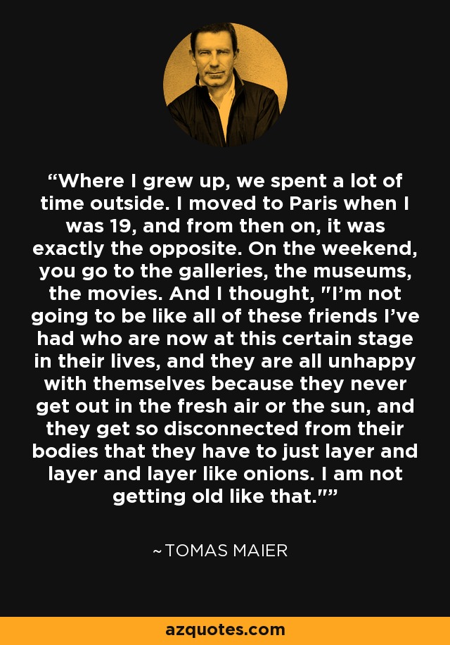 Where I grew up, we spent a lot of time outside. I moved to Paris when I was 19, and from then on, it was exactly the opposite. On the weekend, you go to the galleries, the museums, the movies. And I thought, 