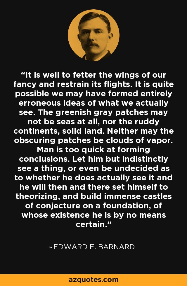 It is well to fetter the wings of our fancy and restrain its flights. It is quite possible we may have formed entirely erroneous ideas of what we actually see. The greenish gray patches may not be seas at all, nor the ruddy continents, solid land. Neither may the obscuring patches be clouds of vapor. Man is too quick at forming conclusions. Let him but indistinctly see a thing, or even be undecided as to whether he does actually see it and he will then and there set himself to theorizing, and build immense castles of conjecture on a foundation, of whose existence he is by no means certain. - Edward E. Barnard