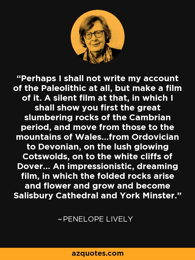 Perhaps I shall not write my account of the Paleolithic at all, but make a film of it. A silent film at that, in which I shall show you first the great slumbering rocks of the Cambrian period, and move from those to the mountains of Wales...from Ordovician to Devonian, on the lush glowing Cotswolds, on to the white cliffs of Dover... An impressionistic, dreaming film, in which the folded rocks arise and flower and grow and become Salisbury Cathedral and York Minster. - Penelope Lively