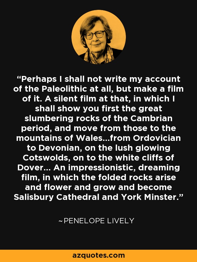 Perhaps I shall not write my account of the Paleolithic at all, but make a film of it. A silent film at that, in which I shall show you first the great slumbering rocks of the Cambrian period, and move from those to the mountains of Wales...from Ordovician to Devonian, on the lush glowing Cotswolds, on to the white cliffs of Dover... An impressionistic, dreaming film, in which the folded rocks arise and flower and grow and become Salisbury Cathedral and York Minster. - Penelope Lively