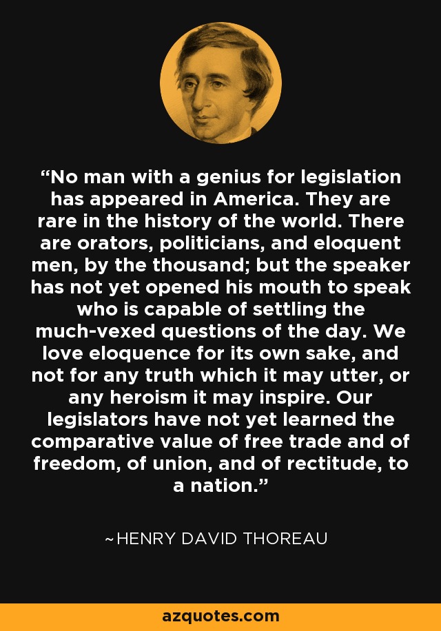 No man with a genius for legislation has appeared in America. They are rare in the history of the world. There are orators, politicians, and eloquent men, by the thousand; but the speaker has not yet opened his mouth to speak who is capable of settling the much-vexed questions of the day. We love eloquence for its own sake, and not for any truth which it may utter, or any heroism it may inspire. Our legislators have not yet learned the comparative value of free trade and of freedom, of union, and of rectitude, to a nation. - Henry David Thoreau