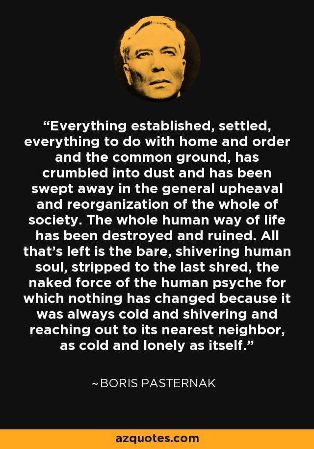 Everything established, settled, everything to do with home and order and the common ground, has crumbled into dust and has been swept away in the general upheaval and reorganization of the whole of society. The whole human way of life has been destroyed and ruined. All that's left is the bare, shivering human soul, stripped to the last shred, the naked force of the human psyche for which nothing has changed because it was always cold and shivering and reaching out to its nearest neighbor, as cold and lonely as itself. - Boris Pasternak