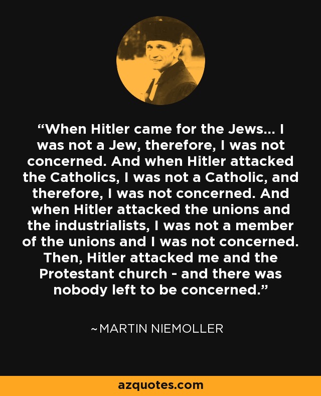 When Hitler came for the Jews... I was not a Jew, therefore, I was not concerned. And when Hitler attacked the Catholics, I was not a Catholic, and therefore, I was not concerned. And when Hitler attacked the unions and the industrialists, I was not a member of the unions and I was not concerned. Then, Hitler attacked me and the Protestant church - and there was nobody left to be concerned. - Martin Niemoller
