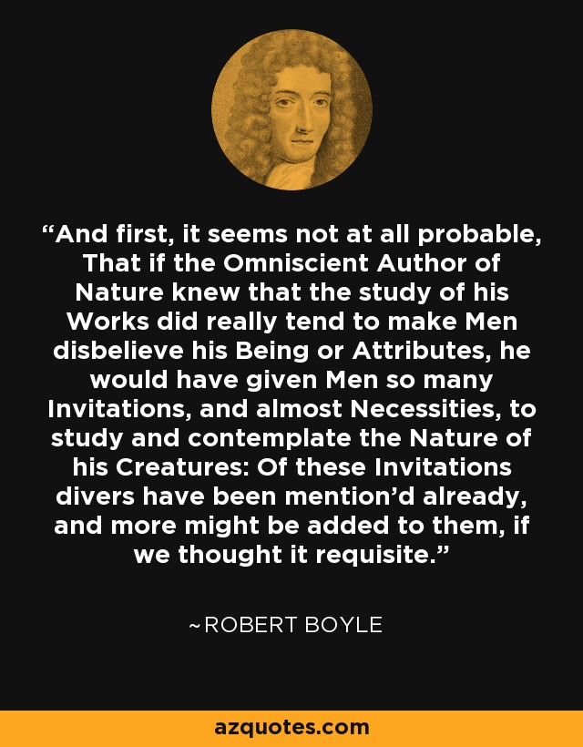 And first, it seems not at all probable, That if the Omniscient Author of Nature knew that the study of his Works did really tend to make Men disbelieve his Being or Attributes, he would have given Men so many Invitations, and almost Necessities, to study and contemplate the Nature of his Creatures: Of these Invitations divers have been mention'd already, and more might be added to them, if we thought it requisite. - Robert Boyle