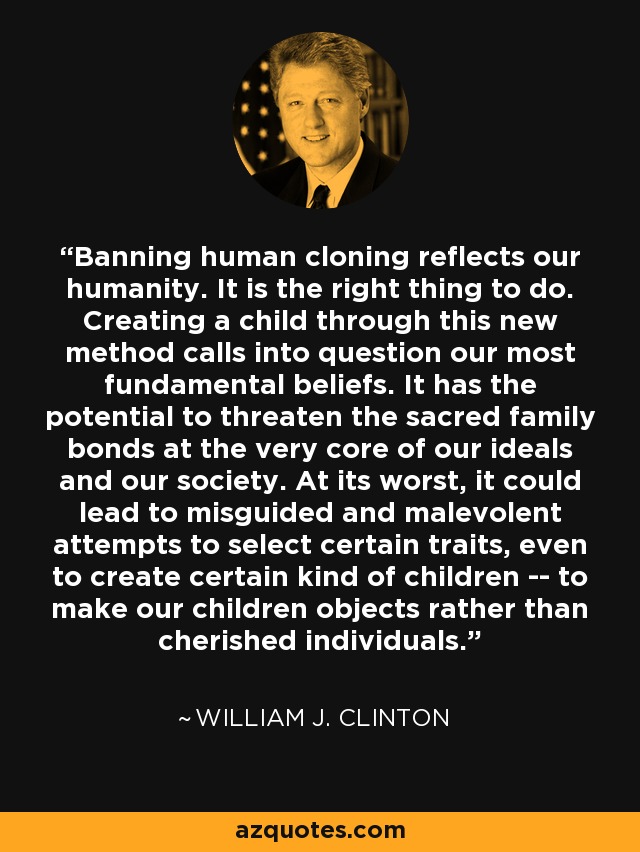 Banning human cloning reflects our humanity. It is the right thing to do. Creating a child through this new method calls into question our most fundamental beliefs. It has the potential to threaten the sacred family bonds at the very core of our ideals and our society. At its worst, it could lead to misguided and malevolent attempts to select certain traits, even to create certain kind of children -- to make our children objects rather than cherished individuals. - William J. Clinton