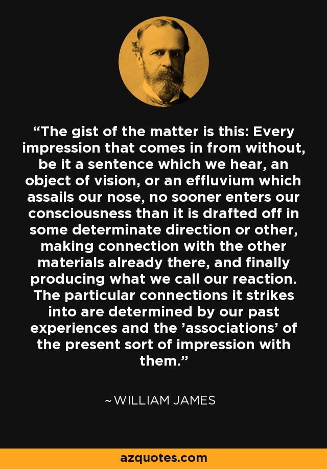 The gist of the matter is this: Every impression that comes in from without, be it a sentence which we hear, an object of vision, or an effluvium which assails our nose, no sooner enters our consciousness than it is drafted off in some determinate direction or other, making connection with the other materials already there, and finally producing what we call our reaction. The particular connections it strikes into are determined by our past experiences and the 'associations' of the present sort of impression with them. - William James