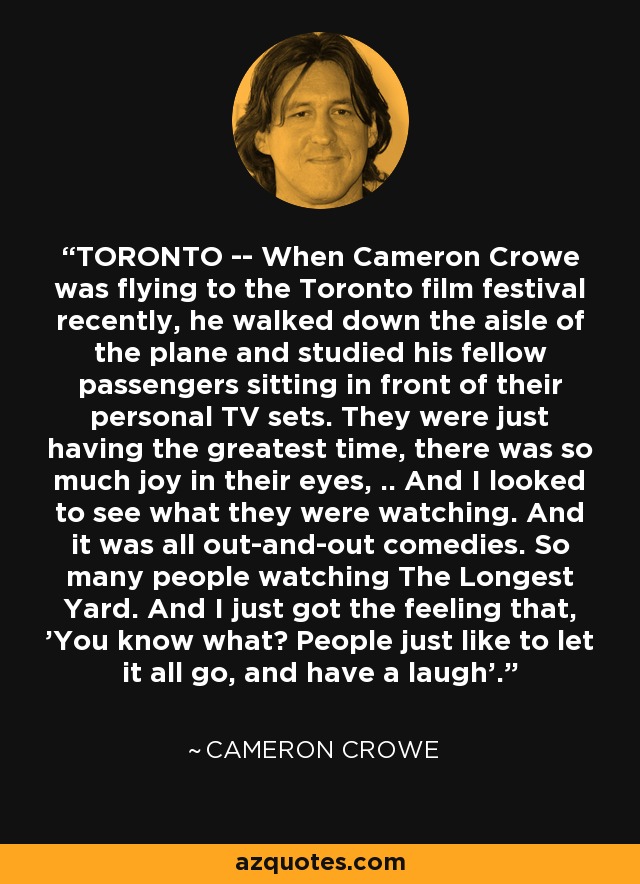 TORONTO -- When Cameron Crowe was flying to the Toronto film festival recently, he walked down the aisle of the plane and studied his fellow passengers sitting in front of their personal TV sets. They were just having the greatest time, there was so much joy in their eyes, .. And I looked to see what they were watching. And it was all out-and-out comedies. So many people watching The Longest Yard. And I just got the feeling that, 'You know what? People just like to let it all go, and have a laugh'. - Cameron Crowe