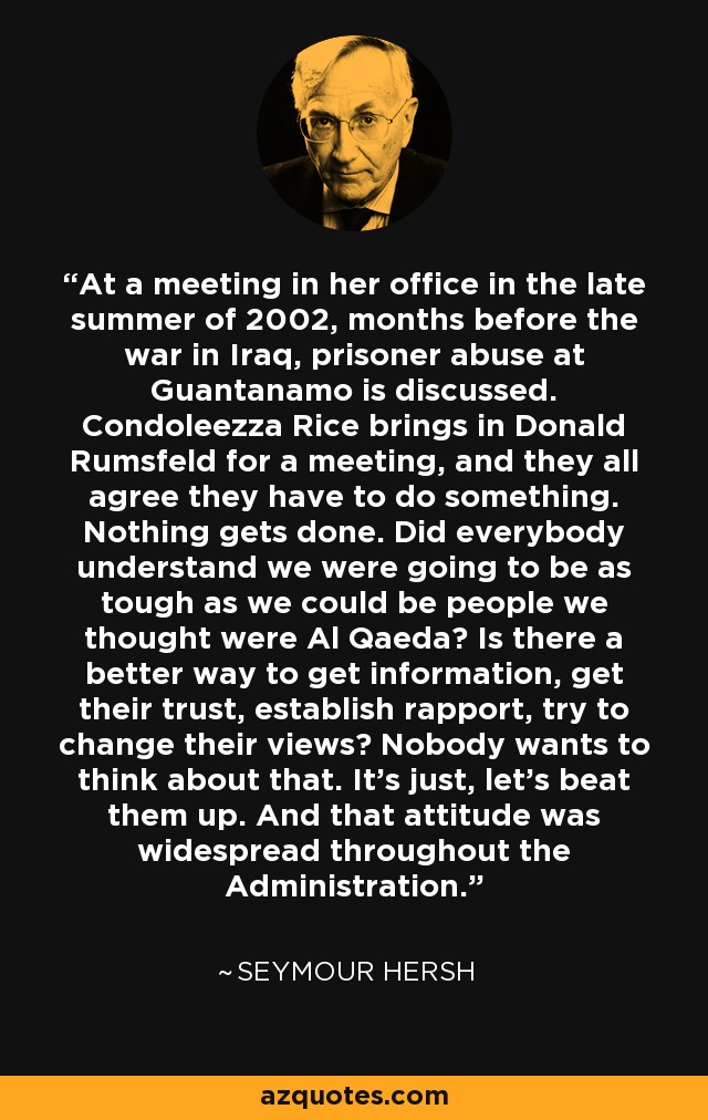At a meeting in her office in the late summer of 2002, months before the war in Iraq, prisoner abuse at Guantanamo is discussed. Condoleezza Rice brings in Donald Rumsfeld for a meeting, and they all agree they have to do something. Nothing gets done. Did everybody understand we were going to be as tough as we could be people we thought were Al Qaeda? Is there a better way to get information, get their trust, establish rapport, try to change their views? Nobody wants to think about that. It's just, let's beat them up. And that attitude was widespread throughout the Administration. - Seymour Hersh